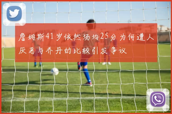 詹姆斯41岁依然场均25分为何遭人厌恶与乔丹的比较引发争议