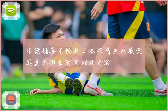 韦德携妻子畅游日本深情互动展现真爱无惧长时间相处考验