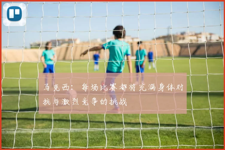 马克西：每场比赛都将充满身体对抗与激烈竞争的挑战