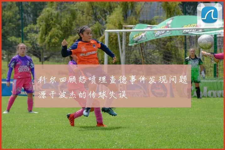 科尔回顾怒喷理查德事件发现问题源于波杰的传球失误