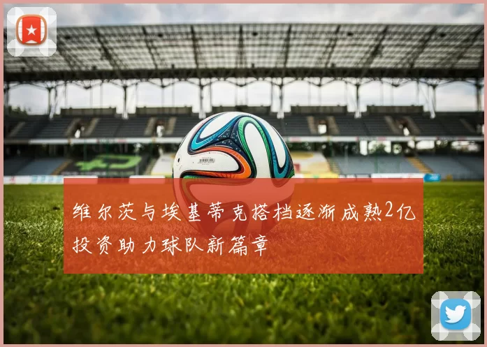 维尔茨与埃基蒂克搭档逐渐成熟2亿投资助力球队新篇章