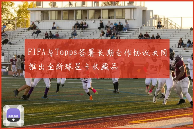 FIFA与Topps签署长期合作协议共同推出全新球星卡收藏品