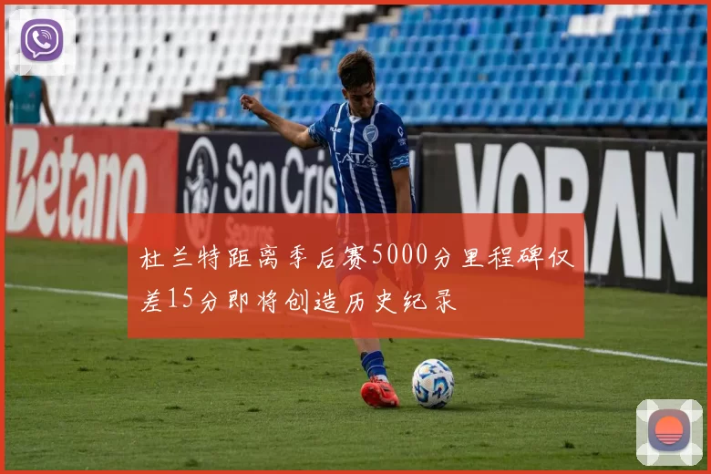 杜兰特距离季后赛5000分里程碑仅差15分即将创造历史纪录
