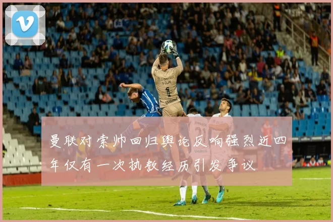 曼联对索帅回归舆论反响强烈近四年仅有一次执教经历引发争议