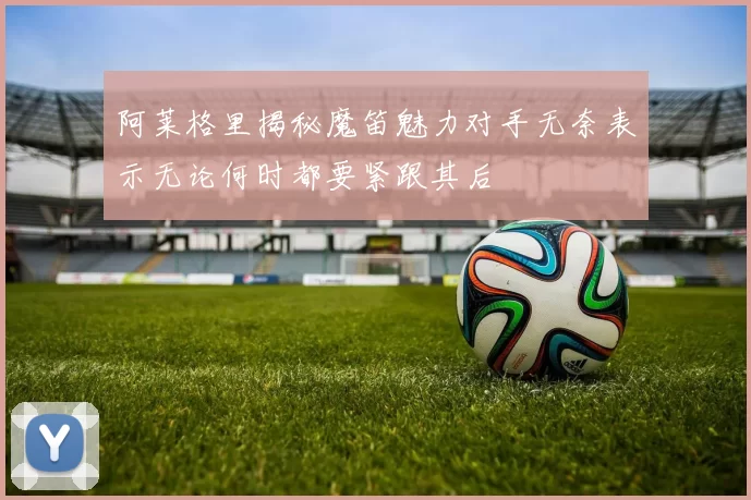 阿莱格里揭秘魔笛魅力对手无奈表示无论何时都要紧跟其后