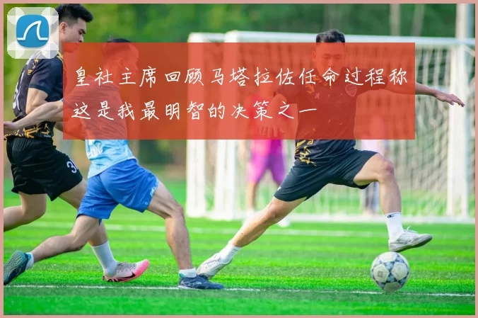 皇社主席回顾马塔拉佐任命过程称这是我最明智的决策之一