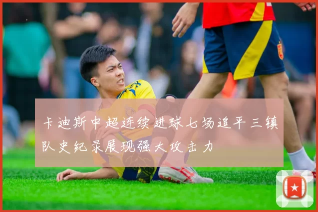 卡迪斯中超连续进球七场追平三镇队史纪录展现强大攻击力