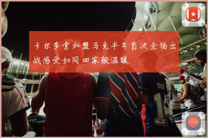 卡尔多索加盟马竞半年首次全场出战感受如同回家般温暖
