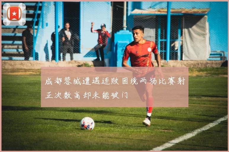 成都蓉城遭遇连败困境两场比赛射正次数高却未能破门