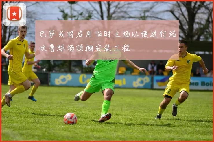 巴萨或将启用临时主场以便进行诺坎普球场顶棚安装工程