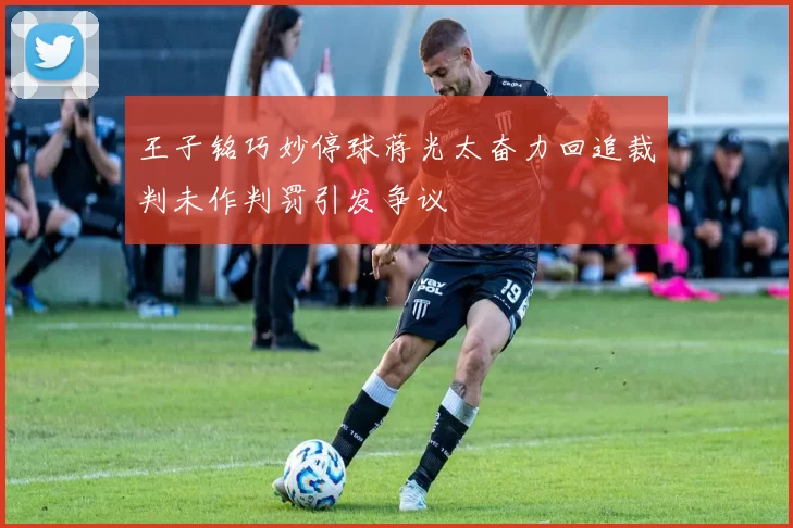 王子铭巧妙停球蒋光太奋力回追裁判未作判罚引发争议