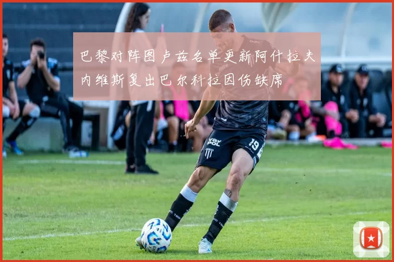 巴黎对阵图卢兹名单更新阿什拉夫内维斯复出巴尔科拉因伤缺席