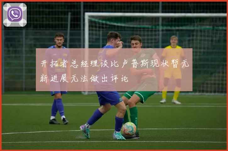 开拓者总经理谈比卢普斯现状暂无新进展无法做出评论