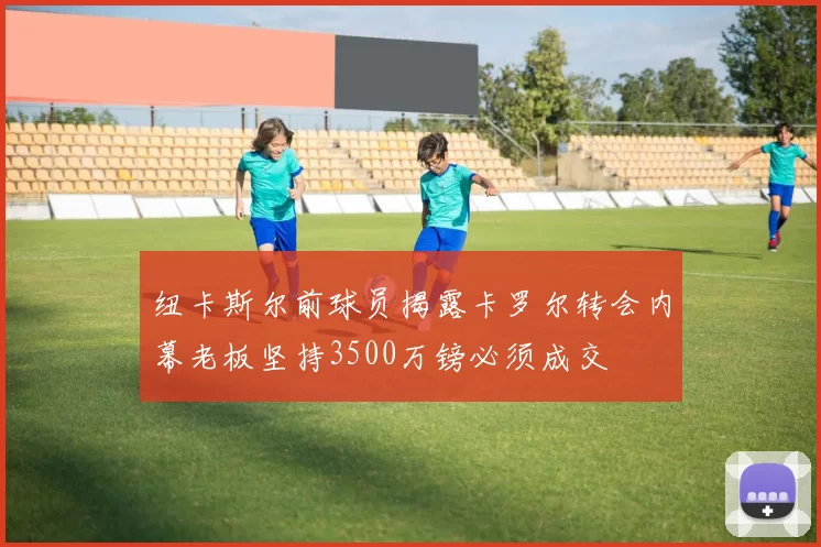 纽卡斯尔前球员揭露卡罗尔转会内幕老板坚持3500万镑必须成交